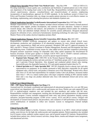 4
Clinical Nurse Specialist Sharp Chula Vista Medical Center May-Dec/1998 CHULA VISTA CA
Providing leadership to ensure quality care; coordination and facilitation of optimal patient care in the critical
care department of the leading heart center in the South Bay. Responsibilities included activities related to
clinical expert/resource, educator, consultant/liaison and research/evaluator of practice, emphasizing
incorporation of interdisciplinary approach for JCAHO standards. As the healthcare system’s Critical Care
Policy and Procedure Committee chair, my charge was quality patient outcomes in a cost effective manner via
developing, implementing, and evaluating best practices and standards of patient care.
Clinical Applications Specialist CardioDynamics International Corporation May/1997-May/1998
Multiple responsibilities in this start-up company included clinical assistance with research, research protocol
development, sales support, product development, and customer and sales education. Assisted in clinical
research design, data collection and analysis, and production of unregulated clinical studies for marketing
purposes. Wrote and submitted multiple abstracts for scientific journal publications. Designed educational
program for utilization of new, noninvasive hemodynamic monitoring technology for sales team. * Conducted
Masters Thesis on the cardiac electrical impedance product, BioZ.
Clinical Applications Manager, Boston Scientific Corporation, (BSC) Boston, MA 1987-1997
Responsibilities included worldwide management and updates on current sales related clinical issues;
development, production and coordination of all educational programs for users, clinical specialists, user-
trainers, sales representatives, R&D and service personnel; Designed CME and CE approved programs for
MD’s and RN’s. Primary Clinical Consultant to Product Management, Research and Development and Sales
and Marketing teams. Established revenue stream for value added services and their competitive positioning.
Designed customer acquisition strategy for disposable sales when capital equipment line discontinued for
business divestiture. Invited guest speaker to multiple AACN NTI’s and to ASAIO’s national conference.
Authored multiple peer reviewed publications, several by special request/invitation.
 Regional Sales Manager, BSC 1989-1992. In the Western Regional Manager’s role, responsibilities
included managing the territory and sales activities of 7 distributor groups with 21 sales representatives
and 4 part-time Clinical Specialists. Also designed and conducted global clinical sales training.
Successfully grew the disposable business by 15% and capital equipment market share by 5%.
 Clinical Specialist to CV Sales Specialist BSC 1987-89. Originally hired to educate users and sales
representatives on equipment. In six months, promoted to Sales Specialist, responsible for all capital
equipment sales, clinical trials, and product evaluations west of the Mississippi. Worked with a direct
sales force of 10 who had responsibilities for multiple Cardiac Cath Lab products. Increased market
share from 3 –10% in a mature market place with major competitor holding an 80% national market
share and a very large one product dedicated sales force with dedicated clinical and service sales
support team.
Critical Care Clinical Educator
1985 – 1987 Sharp Memorial Hospital, San Diego, CA
Assessed need for, developed, coordinated and implemented all educational programs for a six unit 500 nurse
acute/critical care department with a cardiovascular and trauma care focus. Patient care units spanned ED and
ICU to medical/surgical stepdown care and included the post anesthesia and cardiac cath lab areas.
Responsibilities included case management, teaching plan development and implementation of departmental
orientation program. Courses included computerized order entry and clinical information charting systems
utilization, preceptor/internship program, CCRN review courses, ACLS and BCLS courses. Charged with
development of research based policies and procedures, and evaluation of staff performance for maintenance
and/or modifications of standards to reflect new research. Liaison to management. Chaired multiple
committees.
Clinical Nurse III, 1980
First CN III (clinical ladder) in facility. Extensive critical care practice in an SICU, which utilized multiple
cardiac assist devices for the high risk cardiovascular and transplant patients. Patient population also included
level II trauma victims, pediatric cardiac surgical cases, and all general surgical ICU patients. Responsibilities
included direct patient care, clinical resource activities, charge duties, trauma and transport nurse assignment,
and educational activities.
 
