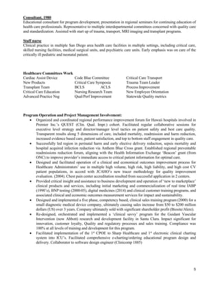 5
Consultant, 1980
Educational consultant for program development, presentation in regional seminars for continuing education of
health care professionals. Representative to multiple interdepartmental committees concerned with quality care
and standardization. Assisted with start up of trauma, transport, MRI imaging and transplant programs.
Staff nurse
Clinical practice in multiple San Diego area health care facilities in multiple settings, including critical care,
skilled nursing facilities, medical surgical units, and psychiatric care units. Early emphasis was on care of the
critically ill pediatric and neonatal patient.
Healthcare Committees Work
Cardiac Assist Device Code Blue Committee Critical Care Transport
New Products Critical Care Symposia Trauma Team Leader
Transplant Team BCLS ACLS Process Improvement
Critical Care Education Nursing Research Team New Employee Orientation
Advanced Practice Nsg Qual/Perf Improvement Statewide Quality metrics
Program Operation and Project Management Involvement:
 Organized and coordinated regional performance improvement forum for Hawaii hospitals involved in
Premier Inc.’s QUEST (Clin. Qual. Impr.) cohort. Facilitated regular collaborative sessions for
executive level strategy and director/manager level tactics on patient safety and best care quality.
Transparent results along 5 dimensions of care, included mortality, readmission and harm reduction,
increased evidence based care, patient satisfaction, and top to bottom staff engagement in quality care.
 Successfully led region in perinatal harm and early elective delivery reduction, sepsis mortality and
hospital acquired infection reduction via Anthem Blue Cross grant. Established regional preventable
readmissions reduction forum, aligning with the Health Information Exchange ‘Beacon’ grant (from
ONC) to improve provider’s immediate access to critical patient information for optimal care.
 Designed and facilitated operation of a clinical and economical outcomes improvement process for
Healthcare Administrators’ use in multiple high volume, high risk, high liability, and high cost CV
patient populations, in accord with JCAHO’s new tracer methodology for quality improvement
evaluation. (2004). Chest pain center accreditation resulted from successful application in 2 centers.
 Provided critical insight and assistance to business development and operation of ‘new to marketplace’
clinical products and services, including initial marketing and commercialization of real time IABP
(1990’s), BNP testing (2000-05), digital medicines (2014) and clinical customer training programs, and
associated clinical and economic outcomes measurement services for impact and sustainability.
 Designed and implemented a five phase, competency based, clinical sales training program (2000) for a
small diagnostic medical device company, ultimately causing sales increase from $50 to $200 million
dollars (US) over 3 years. Company ultimately sold with significant shareholder profit (Biosite/Alere).
 Re-designed, orchestrated and implemented a ‘clinical savvy’ program for the Guidant Vascular
Intervention (now Abbott) research and development facility in Santa Clara. Impact significant for
innovation, customer loyalty, Quality and regulatory processes and sales training. Compliance was
100% at all levels of training and development for this program.
 Facilitated implementation of the 1st
CPOE to Sharp Healthcare and 1st
electronic clinical charting
system into ICU’s. Facilitated comprehensive e-charting/ordering educational program design and
delivery. Collaborator to software design engineer (Clinicomp 1885)
 