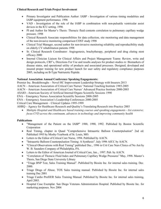 6
Clinical Research and Trials Project Involvement
 Primary Investigator and Publication Author: IABP - Investigation of various timing modalities and
IABP equipment performance. 1996
 VAD - Investigation of the role of the IABP in combination with non-pulsatile ventricular assist
devices in the ICU setting. 1996
 PI and Author for Master’s Thesis: Thoracic fluid contents correlation to pulmonary capillary wedge
pressure. 1998
 Clinical Research Associate responsibilities for data collection, site monitoring and data management
of the non-invasive monitoring comparison COST study 1998
 Clinical Trial Manager, second author for non-invasive monitoring reliability and reproducibility study
on elderly CV rehabilitation patients 1998
 Sr. Clinical Research Coordinator: Angiogenesis, brachytherapy, peripheral and drug eluting stent
efficacy 2000
 Internal Clinician Liaison for Clinical Affairs and Project Management Teams: Review, write and
design protocols, CRF’s, Directions For Use and results analyses for product studies re: Biomarkers of
disease states, and operational utility of products and associated processes. Designed, developed and
insured proper training for new product launch for user safety and regulatory compliance purposes
2005, including on B-Type Natriuretic Peptide.
National Association Annual Conference Speaking Engagements:
Premier Inc. Breakthroughs – Novel HC Improvement Leadership Strategy with Insurers 2013
AACN – American Association of Critical Care Nurses’ National Teaching Institute 1985-2005
AACN – American Association of Critical Care Nurses’ Advanced Practice Institute 2000-2003
ASAIO - American Society of Artificial Internal Organs Scientific Sessions 1990
ENA – Emergency Nurses Association Scientific Sessions 2000-2005
ENA – Emergency Association’s Leadership Conferences 2000-2005
Critical Care Management – Clinical Updates 1995-1999
AHRQ – Agency for Healthcare Research and Quality’s Translating Research into Practice 2003
 Multiple Hospital and Healthcare based training courses and speaking engagements - list extensive;
focus CVD across the continuum, advances in technology and improving community health
Publications
 "Management of the Patient on the IABP" 1988, 1990, 1992. Published by Boston Scientific
Corporation
 Real Timing, chapter in Quaal "Comprehensive Intraaortic Balloon Counterpulsation" 2nd ed.
Published 1993 by Mosby-Yearbook of St. Louis, MO.
 Letters to the Editor of Critical Care Nurse, 1994. Published by AACN.
 "Intraaortic Balloon Counterpulsation Timing: A Synthesis". July 1996 AJCC by AACN.
 "Clinical Observations with Real Timing" published Dec., 1996 in Crit Care Nurs Clinics of No Am by
W. B. Saunders Company of Philadelphia, PA.
 Letters to the Editor of American Journal of Critical Care, Jan.., 1997. Pub. by AACN.
 “Correlation of Thoracic Fluid Index and Pulmonary Capillary Wedge Pressures” May, 1998. Master’s
Thesis, San Diego State University Library
 “Triage BNP Test, Sales Training Manual”. Published by Biosite Inc. for internal sales training. Dec.
2000.
 Triage Drugs of Abuse, TOX Sales training manual. Published by Biosite Inc. for internal sales
training Dec 2001
 Triage Cardio ProfilER Sales Training Manual. Published by Biosite Inc. for internal sales training,
April 2003.
 Hospital Case Exemplar. San Diego Veterans Administration Hospital. Published by Biosite Inc. for
marketing purposes. Nov 2004
 
