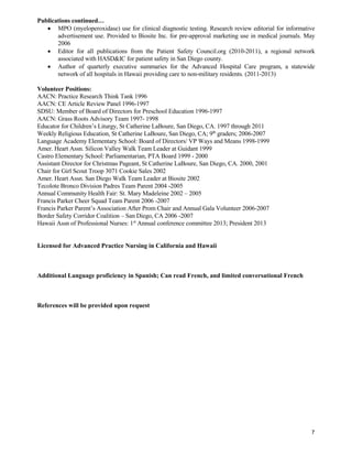 7
Publications continued…
 MPO (myeloperoxidase) use for clinical diagnostic testing. Research review editorial for informative
advertisement use. Provided to Biosite Inc. for pre-approval marketing use in medical journals. May
2006
 Editor for all publications from the Patient Safety Council.org (2010-2011), a regional network
associated with HASD&IC for patient safety in San Diego county.
 Author of quarterly executive summaries for the Advanced Hospital Care program, a statewide
network of all hospitals in Hawaii providing care to non-military residents. (2011-2013)
Volunteer Positions:
AACN: Practice Research Think Tank 1996
AACN: CE Article Review Panel 1996-1997
SDSU: Member of Board of Directors for Preschool Education 1996-1997
AACN: Grass Roots Advisory Team 1997- 1998
Educator for Children’s Liturgy, St Catherine LaBoure, San Diego, CA. 1997 through 2011
Weekly Religious Education, St Catherine LaBoure, San Diego, CA; 9th
graders; 2006-2007
Language Academy Elementary School: Board of Directors/ VP Ways and Means 1998-1999
Amer. Heart Assn. Silicon Valley Walk Team Leader at Guidant 1999
Castro Elementary School: Parliamentarian, PTA Board 1999 - 2000
Assistant Director for Christmas Pageant, St Catherine LaBoure, San Diego, CA. 2000, 2001
Chair for Girl Scout Troop 3071 Cookie Sales 2002
Amer. Heart Assn. San Diego Walk Team Leader at Biosite 2002
Tecolote Bronco Division Padres Team Parent 2004 -2005
Annual Community Health Fair: St. Mary Madeleine 2002 – 2005
Francis Parker Cheer Squad Team Parent 2006 -2007
Francis Parker Parent’s Association After Prom Chair and Annual Gala Volunteer 2006-2007
Border Safety Corridor Coalition – San Diego, CA 2006 -2007
Hawaii Assn of Professional Nurses: 1st
Annual conference committee 2013; President 2013
Licensed for Advanced Practice Nursing in California and Hawaii
Additional Language proficiency in Spanish; Can read French, and limited conversational French
References will be provided upon request
 