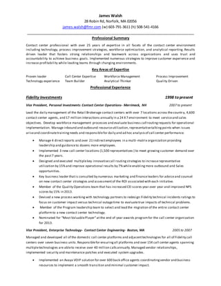 James Walsh
28 Robin Rd, Norfolk, MA 02056
james.walsh@fmr.com (w) 603-791-3611 (h) 508-541-4166
_____________________________________________________________________________________
Professional Summary
Contact center professional with over 25 years of expertise in all facets of the contact center environment
including technology, process improvement strategies, workforce optimization, and analytical reporting. Results
driven leader that fosters strong relationships and teamwork across organizations and uses trust and
accountability to achieve business goals. Implemented numerous strategies to improve customer experience and
increase profitability while leading teams through changing environments.
Key Areas of Expertise
Proven leader Call Center Expertise Workforce Management Process Improvement
Technology experience Team Builder Analytical Thinker Quality Driven
Professional Experience
Fidelity Investments 1998 to present
Vice President, Personal Investments Contact Center Operations- Merrimack, NH 2007 to present
Lead the daily management of the Retail Brokerage contact centers with over 7 locations across thecountry, 4,600
contact center agents, and 17 million interactions annually in a 24 X 7 environment to meet serviceand sales
objectives. Develop workforce management processes and evaluate business call routingrequests for operational
implementation. Manage inbound and outbound resourceutilization, representativetalkingpoints when issues
ariseand coordinatetrainingneeds and responsiblefor daily and ad hoc analysisof call center performance.
 Manage 4 directreports and over 21 indirectemployees in a multi-matrix organization providing
leadership and guidanceto dozens more employees.
 Implemented 3 new call center locations (1,500 representatives ) to meet growing customer demand over
the past7 years.
 Designed and executed multiplekey innovativecall routingstrategies to increaserepresentative
utilization by 15%and improve operational results by 7%while enabling more outbound and Sales
opportunities.
 Key business leader thatis consulted by numerous marketing and financeleaders for adviceand counsel
on new contact center strategies and assessmentof the ROI associated with each initiative.
 Member of the Quality Operations team that has increased CEI scores year over year and improved NPS
scores by 15% in 2013.
 Devised a new process working with technology partners to redesign Fidelity technical incidents ratings to
focus on customer impact versus technical outagetime to evaluatetrue impacts of technical problems.
 Member of the Program leadership team to select and lead the migration of the entire contact center
platformto a new contact center technology.
 Nominated for “Most ValuablePlayer”at the end of year awards programfor the call center organization
for 2013.
Vice President, Enterprise Technology- Contact Center Engineering- Boston, MA 2005 to 2007
Managed and developed all of the domestic call center platforms and adjacenttechnologies for all of Fidelity call
centers over seven business units.Responsiblefor ensuringall platforms and over 15K call center agents spanning
multipletechnologies are ableto receive over 40 million callsannually.Managed vendor relationships,
implemented security and maintenance patches and executed system upgrades.
 Implemented an Avaya VOIP solution for over 600 back office agents coordinatingvendor and business
resources to implement a smooth transition and minimal customer impact.
 