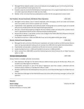  Managed Tellme networks vendor contractand reduced annual budget by over $1 million by restricting
port capacity withoutincreasingbusinessrisk.
 Created a capacity solution for the WorkplaceInvestingbusiness unitusingexistinghardwareto increase
call center capacity by 10K ports to meet business needs.
 Member of the initial team that evaluated potential vendors for the next generation contact center
Vice President, Personal Investments Distribution Phone Operations 2002-2005
 Managed 5 Direct reports, and 17 indirect employees, while managing a 24 X7 call center environment
over 4 call centers and 15 million customer calls annually.
 Implemented a new segmented servicedelivery model allowinghigh valuecustomers to get call answered
with priority and delivered to the most experienced representatives.
 Devised a streamlined prompting strategy for the main Fidelity number and reduced the customer time to
reach a representative by 60 seconds removing multiple prompting levels.
 Responsible to deliver a new vendor solution and strategy for the Fidelity VRU (Voice Response Unit) and
using speech recognition to deliver it.
 President Circle winner in 2003 and 2004 which was exclusively determined by peer voting.
Director, National Console Operations 1998-2002
 Managed the daily activities of the Personal Investments call centers to deliver an 85% Customer Service
Levels during unprecedented trading and call volumes from 1999-2011 during the Internet boom/bust.
 Implemented and executed a comprehensive Y2K plan to insure no customer impact
 Leadership Award winner in 1999 and President Circle winner in 2000 and 2001.
 Senior analyst from 1998-1999 successfully forecasting tactical daily forecasts for all Retail functions
within +/- 10%.
Verizon Communications 1987-1998
Various Positions in multiple call center environments
 Area Operations Manager for the Central Resource Administration group for the Business offices unit
located across New England and New York.
 Instrumental participant as part of the special negotiations team that created a settlement with the
Communications of America in the New York offices in 1997.
 Residence Staff Director that developed business plans to consolidate the New England and New York call
centers
 Area Operations Manager for the Pittsfield Directory Assistance office directing 6 managers and over 120
operators.
________________________________________________________________________________________
Education
Boston College Chestnut Hill, MA
School of Management
Bachelor of Science in Finance, 1987
 