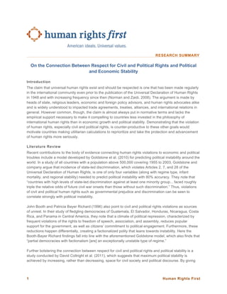 Human Rights First1
RESEARCH SUMMARY
On the Connection Between Respect for Civil and Political Rights and Political
and Economic Stability
Introduction
The claim that universal human rights exist and should be respected is one that has been made regularly
in the international community even prior to the publication of the Universal Declaration of Human Rights
in 1948 and with increasing frequency since then (Norman and Zaidi, 2008). The argument is made by
heads of state, religious leaders, economic and foreign policy advisors, and human rights advocates alike
and is widely understood to impacted trade agreements, treaties, alliances, and international relations in
general. However common, though, the claim is almost always put in normative terms and lacks the
empirical support necessary to make it compelling to countries less invested in the philosophy of
international human rights than in economic growth and political stability. Demonstrating that the violation
of human rights, especially civil and political rights, is counter-productive to these other goals would
motivate countries making utilitarian calculations to reprioritize and take the protection and advancement
of human rights more seriously.
Literature Review
Recent contributions to the body of evidence connecting human rights violations to economic and political
troubles include a model developed by Goldstone et al. (2010) for predicting political instability around the
world. In a study of all countries with a population above 500,000 covering 1955 to 2003, Goldstone and
company argue that incidence of state-led discrimination, which violates Articles 2, 7, and 28 of the
Universal Declaration of Human Rights, is one of only four variables (along with regime type, infant
mortality, and regional stability) needed to predict political instability with 80% accuracy. They note that
“countries with high levels of state-led discrimination against at least one minority group... faced roughly
triple the relative odds of future civil war onsets than those without such discrimination.” Thus, violations
of civil and political human rights such as governmental prejudice and discrimination can be seen to
correlate strongly with political instability.
John Booth and Patricia Bayer Richard (1996) also point to civil and political rights violations as sources
of unrest. In their study of fledgling democracies of Guatemala, El Salvador, Honduras, Nicaragua, Costa
Rica, and Panama in Central America, they note that a climate of political repression, characterized by
frequent violations of the rights to freedom of speech, association, and assembly, reduces popular
support for the government, as well as citizens’ commitment to political engagement. Furthermore, these
reductions happen differentially, creating a factionalized polity that leans towards instability. Here the
Booth-Bayer Richard findings fall into line with the aforementioned Goldstone model, which also finds that
“partial democracies with factionalism [are] an exceptionally unstable type of regime.”
Further bolstering the connection between respect for civil and political rights and political stability is a
study conducted by David Coltright et al. (2011), which suggests that maximum political stability is
achieved by increasing, rather than decreasing, space for civil society and political discourse. By giving
 