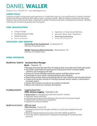 DANIEL WALLER
Pearland, TX | C: 478-494-7271 | dee.walla56@gmail.com
CAREER FOCUS
Looking to apply my education and experience in a field that suites my core qualifications. A Detail-oriented
worker with strong technical skills able to learn concepts quickly. Able to resolve road blocks and issues,
research and communicate ideas, contribute to safety-conscious and team-oriented environments, all while
meeting and maintaining quality and fiscal goals.
CORE QUALIFICATIONS
EDUCATION AND TRAINING
University of the Cumberland - Cumberland, KY
Member of Football Team
Middle Tennessee State University – Murfreesboro, TN
Member of Football Team.
WORK EXPERIENCE
05/2016 to 12/9/16 Assistant Store Manager
Sprint – Pearland, TX
 Manage and Leads the sales floor by helping sales associates reach daily sales goals
 Key holder responsible for opening and closing store which includes nightly
inventory and managing cash safe
 Serves as a liaison between potential customer and their phone carrier
 Contributes to store events, distributing flyers and calling list
 Deals with purchase orders and packing slips for new inventory and returned devices
 Creates and maintain records of inventory received, stored, issued, or distributed in
computer system
 Insures that inventory records are accurately maintained
 Report and resolve any inventory discrepancy
01/2008to04/2016 Logging Supervisor
Willie Johnson Logging – Swainsboro, GA
 Responsible for maintaining a safe work area for workers
 Operated heavy machinery
 Collected and entered data relating to the amount of wood processed
 Helped with maintenanceof equipment
 Exposure to extreme weather
04/2011to 01/2014 Off Line Lead
Yates Services - Smyrna,TN
 Increased productivity through working at a quick pace despite time and
pressure
 Reduced risks by keeping area clean and within OSHA guidelines
 Train new staff to expand each employees knowledge of companies best
practices
 Experience in Using Heavy Machinery
 Microsoft Word, Excel, PowerPoint
 Planning/Coordinating
 Professional Demeanor
 Professional
 Professional Demeanor
Planning/coordinating
 Critical Thinker
 Excellent Research skills
 Detail Oriented
 Team Leadership
 