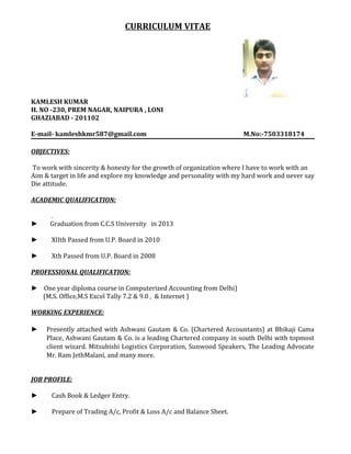 CURRICULUM VITAE
KAMLESH KUMAR
H. NO -230, PREM NAGAR, NAIPURA , LONI
GHAZIABAD - 201102
E-mail- kamleshkmr587@gmail.com M.No:-7503318174
OBJECTIVES:
To work with sincerity & honesty for the growth of organization where I have to work with an
Aim & target in life and explore my knowledge and personality with my hard work and never say
Die attitude.
ACADEMIC QUALIFICATION:
.
► Graduation from C.C.S University in 2013
► XIIth Passed from U.P. Board in 2010
► Xth Passed from U.P. Board in 2008
PROFESSIONAL QUALIFICATION:
► One year diploma course in Computerized Accounting from Delhi)
(M.S. Office,M.S Excel Tally 7.2 & 9.0 , & Internet )
WORKING EXPERIENCE:
► Presently attached with Ashwani Gautam & Co. (Chartered Accountants) at Bhikaji Cama
Place, Ashwani Gautam & Co. is a leading Chartered company in south Delhi with topmost
client wizard. Mitsubishi Logistics Corporation, Sunwood Speakers, The Leading Advocate
Mr. Ram JethMalani, and many more.
JOB PROFILE:
► Cash Book & Ledger Entry.
► Prepare of Trading A/c, Profit & Loss A/c and Balance Sheet.
 