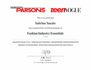 THE NEW SCHOOL
PARSONS reenmGIB
This is to certifythat
Sabrina Sucato
has completed the certificate program in
Fashion Industry Essentials
1.15.16
UNLOCKING VISUAL STYLE· THINKING LIKE A DESIGNER· UNDERSTANDING FASHION PRODUCTION
WORKING IN FASHION MEDIA· DEVELOPING FASHION MARKETING AND PR SKILLS
AndyAtzert
Parsons School ofDesign
Vice President for Distributed and Global Education
 