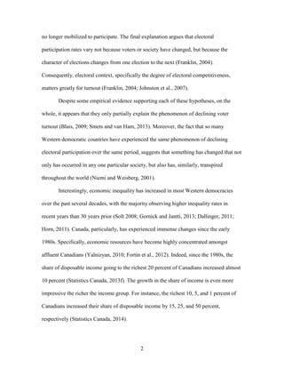 2
no longer mobilized to participate. The final explanation argues that electoral
participation rates vary not because voters or society have changed, but because the
character of elections changes from one election to the next (Franklin, 2004).
Consequently, electoral context, specifically the degree of electoral competitiveness,
matters greatly for turnout (Franklin, 2004; Johnston et al., 2007).
Despite some empirical evidence supporting each of these hypotheses, on the
whole, it appears that they only partially explain the phenomenon of declining voter
turnout (Blais, 2009; Smets and van Ham, 2013). Moreover, the fact that so many
Western democratic countries have experienced the same phenomenon of declining
electoral participation over the same period, suggests that something has changed that not
only has occurred in any one particular society, but also has, similarly, transpired
throughout the world (Niemi and Weisberg, 2001).
Interestingly, economic inequality has increased in most Western democracies
over the past several decades, with the majority observing higher inequality rates in
recent years than 30 years prior (Solt 2008; Gornick and Jantti, 2013; Dallinger, 2011;
Horn, 2011). Canada, particularly, has experienced immense changes since the early
1980s. Specifically, economic resources have become highly concentrated amongst
affluent Canadians (Yalnizyan, 2010; Fortin et al., 2012). Indeed, since the 1980s, the
share of disposable income going to the richest 20 percent of Canadians increased almost
10 percent (Statistics Canada, 2013f). The growth in the share of income is even more
impressive the richer the income group. For instance, the richest 10, 5, and 1 percent of
Canadians increased their share of disposable income by 15, 25, and 50 percent,
respectively (Statistics Canada, 2014).
 