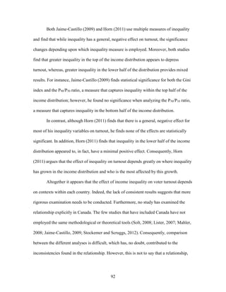 92
Both Jaime-Castillo (2009) and Horn (2011) use multiple measures of inequality
and find that while inequality has a general, negative effect on turnout, the significance
changes depending upon which inequality measure is employed. Moreover, both studies
find that greater inequality in the top of the income distribution appears to depress
turnout, whereas, greater inequality in the lower half of the distribution provides mixed
results. For instance, Jaime-Castillo (2009) finds statistical significance for both the Gini
index and the P90/P50 ratio, a measure that captures inequality within the top half of the
income distribution; however, he found no significance when analyzing the P50/P10 ratio,
a measure that captures inequality in the bottom half of the income distribution.
In contrast, although Horn (2011) finds that there is a general, negative effect for
most of his inequality variables on turnout, he finds none of the effects are statistically
significant. In addition, Horn (2011) finds that inequality in the lower half of the income
distribution appeared to, in fact, have a minimal positive effect. Consequently, Horn
(2011) argues that the effect of inequality on turnout depends greatly on where inequality
has grown in the income distribution and who is the most affected by this growth.
Altogether it appears that the effect of income inequality on voter turnout depends
on contexts within each country. Indeed, the lack of consistent results suggests that more
rigorous examination needs to be conducted. Furthermore, no study has examined the
relationship explicitly in Canada. The few studies that have included Canada have not
employed the same methodological or theoretical tools (Solt, 2008; Lister, 2007; Mahler,
2008; Jaime-Castillo, 2009; Stockemer and Scruggs, 2012). Consequently, comparison
between the different analyses is difficult, which has, no doubt, contributed to the
inconsistencies found in the relationship. However, this is not to say that a relationship,
 