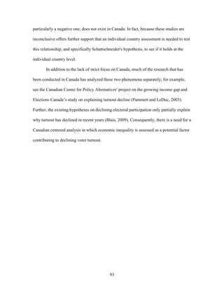 93
particularly a negative one, does not exist in Canada. In fact, because these studies are
inconclusive offers further support that an individual country assessment is needed to test
this relationship, and specifically Schattschneider's hypothesis, to see if it holds at the
individual country level.
In addition to the lack of strict focus on Canada, much of the research that has
been conducted in Canada has analyzed these two phenomena separately; for example,
see the Canadian Centre for Policy Alternatives' project on the growing income gap and
Elections Canada’s study on explaining turnout decline (Pammett and LeDuc, 2003).
Further, the existing hypotheses on declining electoral participation only partially explain
why turnout has declined in recent years (Blais, 2009). Consequently, there is a need for a
Canadian centered analysis in which economic inequality is assessed as a potential factor
contributing to declining voter turnout.
 