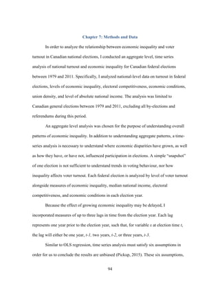 94
Chapter 7: Methods and Data
In order to analyze the relationship between economic inequality and voter
turnout in Canadian national elections, I conducted an aggregate level, time series
analysis of national turnout and economic inequality for Canadian federal elections
between 1979 and 2011. Specifically, I analyzed national-level data on turnout in federal
elections, levels of economic inequality, electoral competitiveness, economic conditions,
union density, and level of absolute national income. The analysis was limited to
Canadian general elections between 1979 and 2011, excluding all by-elections and
referendums during this period.
An aggregate level analysis was chosen for the purpose of understanding overall
patterns of economic inequality. In addition to understanding aggregate patterns, a time-
series analysis is necessary to understand where economic disparities have grown, as well
as how they have, or have not, influenced participation in elections. A simple “snapshot”
of one election is not sufficient to understand trends in voting behaviour, nor how
inequality affects voter turnout. Each federal election is analyzed by level of voter turnout
alongside measures of economic inequality, median national income, electoral
competitiveness, and economic conditions in each election year.
Because the effect of growing economic inequality may be delayed, I
incorporated measures of up to three lags in time from the election year. Each lag
represents one year prior to the election year, such that, for variable x at election time t,
the lag will either be one year, t-1, two years, t-2, or three years, t-3.
Similar to OLS regression, time series analysis must satisfy six assumptions in
order for us to conclude the results are unbiased (Pickup, 2015). These six assumptions,
 