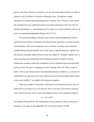 95
known as the Gauss-Markov assumptions, are: one, the relationship is linear; two, there is
variance in all X and there is no perfect collinearity; three, "the data are a single
realization of a random data-generating process" (Pickup, 2015: 55) and, as such, satisfy
the assumption for zero conditional mean,of covariance stationarity; four, the errors are
normally distributed, i.e., homoskedasticity; five, there is no serial correlation; and six, all
errors are normal and independent (Pickup, 2015: 55-57).
Two potential problems with time series analysis must be addressed in order to
satisfy the Gauss-Markov assumptions for classical linear regression, as well as to permit
causal inference. They are trending and serial correlation. Trending occurs when the
variables being analyzed naturally move, in the same or opposite direction, together over
time and are seemingly related. However, they may simply be "trending" together and, as
such, assuming a true relationship exists (inferring causation) would be incorrect.
Furthermore, trending violates the assumptions of zero conditional mean and stationarity
by the fact that "the mean is changing over time" (Pickup, 2015: 39). Thus, in order to
make a valid causal inference about the relationship between variables (i.e., to ensure the
relationship is not spurious), time series analysis must account for possible trends. Hence,
a time trend variable, T, was added to the regression equation.
There are a number of ways that a trend may be accounted for; however, the two
trends used in my analysis are a deterministic linear trend and a deterministic quadratic
trend. The deterministic linear trend is the simplest process, and is modeled as follows:
𝑦𝑡 = 𝛽0 + 𝛽1 𝑇
According to Pickup (2015), "the interpretation of such a process is that 𝑦𝑡 increases or
decreases, on average, by the magnitude of 𝛽1 in each time period" (39-40).
 