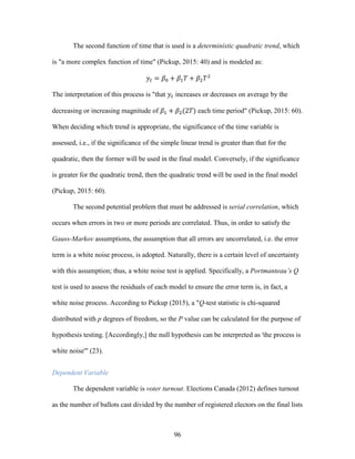 96
The second function of time that is used is a deterministic quadratic trend, which
is "a more complex function of time" (Pickup, 2015: 40) and is modeled as:
𝑦𝑡 = 𝛽0 + 𝛽1 𝑇 + 𝛽2 𝑇2
The interpretation of this process is "that 𝑦𝑡 increases or decreases on average by the
decreasing or increasing magnitude of 𝛽1 + 𝛽2(2𝑇) each time period" (Pickup, 2015: 60).
When deciding which trend is appropriate, the significance of the time variable is
assessed, i.e., if the significance of the simple linear trend is greater than that for the
quadratic, then the former will be used in the final model. Conversely, if the significance
is greater for the quadratic trend, then the quadratic trend will be used in the final model
(Pickup, 2015: 60).
The second potential problem that must be addressed is serial correlation, which
occurs when errors in two or more periods are correlated. Thus, in order to satisfy the
Gauss-Markov assumptions, the assumption that all errors are uncorrelated, i.e. the error
term is a white noise process, is adopted. Naturally, there is a certain level of uncertainty
with this assumption; thus, a white noise test is applied. Specifically, a Portmanteau’s Q
test is used to assess the residuals of each model to ensure the error term is, in fact, a
white noise process. According to Pickup (2015), a "Q-test statistic is chi-squared
distributed with p degrees of freedom, so the P value can be calculated for the purpose of
hypothesis testing. [Accordingly,] the null hypothesis can be interpreted as 'the process is
white noise'" (23).
Dependent Variable
The dependent variable is voter turnout. Elections Canada (2012) defines turnout
as the number of ballots cast divided by the number of registered electors on the final lists
 