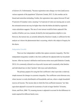 97
of electors (5). Unfortunately, "because registration rates change over time [and] across
various segments of the population" (Elections Canada, 2012: 5), this number can be
biased and somewhat misleading. Further, the registration rates capture between 92 and
93 percent of Canadian voters, meaning 7 to 8 percent of voters are missing and, as such,
the estimated turnout rate may be higher than what the ballots-divided-by-registered-
voters calculation suggests. The rate of voter turnout would be better captured if the
number of ballots cast was, instead, divided by the total population eligible to vote.
However, the turnout rate, as currently defined by Elections Canada, is sufficient for this
analysis as it shows the phenomenon that is occurring, which is the subject of inquiry for
this thesis.
Independent Variable
There are four independent variables that capture economic inequality. The first
independent (inequality) variable is the Gini coefficient for adjusted after-tax household
income. After-tax income is defined as total income minus taxes paid (Statistics Canada,
2013). It is commonly referred to as disposable income and is essentially what families
and individuals have in their "pockets" after taxes and redistribution.
The primary purpose for using the Gini coefficient is that it provides a relatively
simple measure for changes in economic inequality. The coefficient varies between zero,
where income is evenly distributed to all households, and one, where a single household
receives all income. The income data in which the Gini coefficient measures "are 'data
equivalent adjusted' to account for economies of scale in larger families" (Frenette,
Green, and Picot, 2006: 75), meaning income is adjusted to account for the differences in
needs required for different family sizes.
 