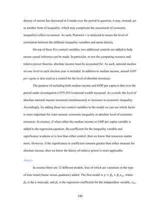 100
density of unions has decreased in Canada over the period in question, it may, instead, act
as another form of inequality, which may complicate the assessment of economic
inequality's effect on turnout. As such, Pearson's r is analyzed to assess the level of
correlation between the different inequality variables and union density.
On top of these five control variables, two additional controls are added to help
ensure causal inference can be made. In particular, to test the competing resource and
relative power theories, absolute income must be accounted for. As such, national median
income level in each election year is included. In addition to median income, annual GDP
per capita is also used as a control for the level of absolute resources.
The purpose of including both median income and GDP per capita is that over the
period under investigation (1979-2011) national wealth increased. As a result, the level of
absolute national income increased simultaneously to increases in economic inequality.
Accordingly, by adding these two control variables to the model we can see which factor
is more important for voter turnout: economic inequality or absolute level of economic
resources. In essence, if when either the median income or GDP per capita variable is
added to the regression equation, the coefficient for the inequality variable and
significance weakens or is less than either control, then we know that resources matter
more. However, if the significance or coefficient remains greater than either measure for
absolute income, then we know the theory of relative power is more applicable.
Models
In essence there are 12 different models, four of which are variations in the type
of time trend (linear versus quadratic) added. The first model is 𝑦 = 𝛽0 + 𝛽1 𝑥1𝑡, where
𝛽0 is the y-intercept, and 𝛽1 is the regression coefficient for the independent variable, 𝑥1𝑡,
 