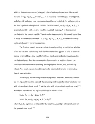 101
which is the contemporaneous (unlagged) value of an inequality variable. The second
model is 𝑦 = 𝛽0 + 𝛽1 𝑥1𝑡−𝑘, where 𝑥1𝑡−𝑘 is an inequality variable lagged by one period,
and where t-k is election year, t, minus number of lagged periods, k. As said above, there
are three lags in each independent variable. The third model, 𝑦 = 𝛽0 + 𝛽1 𝑥1𝑡 + 𝛽2 𝑥2, is
essentially model 1 with a control variable, 𝑥2, added, meaning 𝛽2 is the regression
coefficient for the control variable. There is no lag incorporated in this model. Model four
is model two and three combined, i.e., 𝑦 = 𝛽0 + 𝛽1 𝑥1𝑡−𝑘 + 𝛽2 𝑥2, where the inequality
variable is lagged by one or more periods.
The first four models are of no real use beyond providing an insight into whether
or not the variables are trending. If an independent variable appears to have an effect on
turnout before adding a time variable, but loses significance and/or the magnitude of its
coefficient changes direction, such as going from negative to positive, then we can
conclude that both variables are simply trending together and are, thus, not causally
related. As a result, we can discard the particular independent variable by concluding
there is no relationship.
Accordingly, the remaining models incorporate a time trend. Moreover, as there
are two types of trends that are used, the remaining models each have two variations: one
with a deterministic linear trend, 𝑇, and the other with a deterministic quadratic trend, 𝑇2
.
Model five is model one (no lags or controls) with a trend added:
Model 5a: 𝑦 = 𝛽0 + 𝛽1 𝑥1𝑡 + 𝛽2 𝑇
Model 5b: 𝑦 = 𝛽0 + 𝛽1 𝑥1𝑡 + 𝛽2 𝑇 + 𝛽3 𝑇2
where 𝛽2 is the regression coefficient for the time trend, T, and 𝛽3 is the coefficient for
the quadratic time trend, 𝑇2
.
 