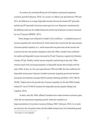 3
In contrast, the remaining 80 percent of Canadians experienced stagnating
economic growth (Yalnizyan, 2010). As a result, in a fifteen year span between 1995 and
2011, the difference in average disposable incomes between the bottom-20th
percentile
and the top-20th
percentile of income earners grew by over 40 percent; simultaneously,
the difference between the middle-60 percent and the top-20 percent of earners increased
by over 47 percent (HRSDC, 2013).
These changes were reflected in Canada’s Gini coefficient – a standard measure of
income inequality that varies between 0, which means that everyone has the same amount
of income (perfect equality), to 1, which means that one person has all the income and
everyone else has none (perfect inequality). Since the 1980s, Canada's Gini coefficient
for market and disposable income increased by 20 and 10 percent, respectively (Statistics
Canada, 2013g). Notably, market income inequality started rising in the early 1980s,
whereas much of the increasing inequality in disposable income did not begin until the
early 1990s. In fact, in a five-year span between 1995 and 2000, the Gini coefficient for
disposable income grew 8 percent. Canada's economic inequality growth rate has been
among the most dramatic amongst OECD countries (Banting and Myles, 2015; OECD,
2014b).1
Indeed, due to the growth rate of income inequality, by the late 2000s Canada
ranked 24th
out of 35 OECD countries for disposable income equality (Sharpe and
Capeluck, 2012).
In short, since the 1980s, affluent Canadians have made enormous economic gains
while the rest experienced stagnating growth, which has resulted in an
hyperconcentration of economic resources (Osberg, 2008; Yalnizyan, 2010). As a result,
not only have the rich gotten richer, but the middle and poor have lost substantial ground
1
See Figure A1 in the appendix.
 