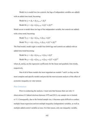 102
Model six is model two (no controls, but lags of independent variables are added)
with an added time trend, becoming:
Model 6a: 𝑦 = 𝛽0 + 𝛽1 𝑥1𝑡−𝑘 + 𝛽2 𝑇
Model 6b: 𝑦 = 𝛽0 + 𝛽1 𝑥1𝑡−𝑘 + 𝛽2 𝑇 + 𝛽3 𝑇2
Model seven is model three (no lags of the independent variable, but controls are added)
with a time trend, becoming:
Model 7a: 𝑦 = 𝛽0 + 𝛽1 𝑥1𝑡 + 𝛽2 𝑥2 + 𝛽3 𝑇
Model 7b: 𝑦 = 𝛽0 + 𝛽1 𝑥1𝑡 + 𝛽2 𝑥2 + 𝛽3 𝑇 + 𝛽4 𝑇2
The final model, model eight is model four (both lags and controls are added) with an
added time trend becoming:
Model 8a: 𝑦 = 𝛽0 + 𝛽1 𝑥1𝑡−𝑘 + 𝛽2 𝑥2 + 𝛽3 𝑇
Model 8b: 𝑦 = 𝛽0 + 𝛽1 𝑥1𝑡−𝑘 + 𝛽2 𝑥2 + 𝛽3 𝑇 + 𝛽4 𝑇2
where 𝛽3 and 𝛽4 are the regression coefficients for the linear and quadratic time trends,
respectively.
Out of all of these models the most important are models 7 and 8, as they are the
most complete and specific models and provide the most accurate analysis of the effect of
economic inequality on voter turnout.
Data Limitations
Prior to conducting the analysis, I must note that because there are only 11
observations (11 federal elections between 1979 and 2011), my sample size is limited:
n=11. Consequently, due to the limited sample size, it becomes quite difficult to conduct
multiple linear regression and test multiple inequality (independent) variables, as well as
multiple added control variables at once. For that reason, only one inequality variable,
 