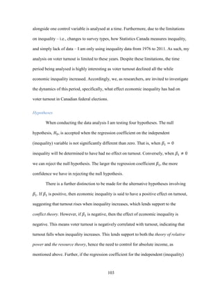 103
alongside one control variable is analysed at a time. Furthermore, due to the limitations
on inequality – i.e., changes to survey types, how Statistics Canada measures inequality,
and simply lack of data – I am only using inequality data from 1976 to 2011. As such, my
analysis on voter turnout is limited to these years. Despite these limitations, the time
period being analysed is highly interesting as voter turnout declined all the while
economic inequality increased. Accordingly, we, as researchers, are invited to investigate
the dynamics of this period, specifically, what effect economic inequality has had on
voter turnout in Canadian federal elections.
Hypotheses
When conducting the data analysis I am testing four hypotheses. The null
hypothesis, 𝐻0, is accepted when the regression coefficient on the independent
(inequality) variable is not significantly different than zero. That is, when 𝛽1 = 0
inequality will be determined to have had no effect on turnout. Conversely, when 𝛽1 ≠ 0
we can reject the null hypothesis. The larger the regression coefficient 𝛽1, the more
confidence we have in rejecting the null hypothesis.
There is a further distinction to be made for the alternative hypotheses involving
𝛽1. If 𝛽1 is positive, then economic inequality is said to have a positive effect on turnout,
suggesting that turnout rises when inequality increases, which lends support to the
conflict theory. However, if 𝛽1 is negative, then the effect of economic inequality is
negative. This means voter turnout is negatively correlated with turnout, indicating that
turnout falls when inequality increases. This lends support to both the theory of relative
power and the resource theory, hence the need to control for absolute income, as
mentioned above. Further, if the regression coefficient for the independent (inequality)
 