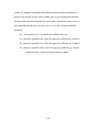 104
variable, 𝛽1, changes in magnitude and/or direction and the statistical significance is
greater for the absolute income control variable, then we can conclude that individual
resources matter more than inequality for voter turnout, meaning the resource theory is
more applicable than the theory of relative power. I am, thus, testing four different
hypotheses:
𝐻0 = null hypothesis, 𝛽1, is not significantly different than zero.
𝐻1= alternative hypothesis one, where the regression coefficient, 𝛽1, is positive,
𝐻2= alternative hypothesis two, where the regression coefficient, 𝛽1, is negative.
𝐻3= alternative hypothesis three, where the regression coefficient, 𝛽1, becomes
insufficient when a control for absolute income is added.
 