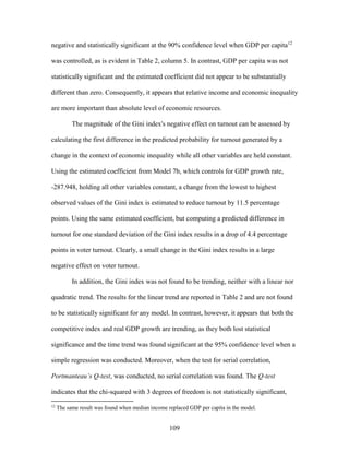 109
negative and statistically significant at the 90% confidence level when GDP per capita12
was controlled, as is evident in Table 2, column 5. In contrast, GDP per capita was not
statistically significant and the estimated coefficient did not appear to be substantially
different than zero. Consequently, it appears that relative income and economic inequality
are more important than absolute level of economic resources.
The magnitude of the Gini index's negative effect on turnout can be assessed by
calculating the first difference in the predicted probability for turnout generated by a
change in the context of economic inequality while all other variables are held constant.
Using the estimated coefficient from Model 7b, which controls for GDP growth rate,
-287.948, holding all other variables constant, a change from the lowest to highest
observed values of the Gini index is estimated to reduce turnout by 11.5 percentage
points. Using the same estimated coefficient, but computing a predicted difference in
turnout for one standard deviation of the Gini index results in a drop of 4.4 percentage
points in voter turnout. Clearly, a small change in the Gini index results in a large
negative effect on voter turnout.
In addition, the Gini index was not found to be trending, neither with a linear nor
quadratic trend. The results for the linear trend are reported in Table 2 and are not found
to be statistically significant for any model. In contrast, however, it appears that both the
competitive index and real GDP growth are trending, as they both lost statistical
significance and the time trend was found significant at the 95% confidence level when a
simple regression was conducted. Moreover, when the test for serial correlation,
Portmanteau’s Q-test, was conducted, no serial correlation was found. The Q-test
indicates that the chi-squared with 3 degrees of freedom is not statistically significant,
12
The same result was found when median income replaced GDP per capita in the model.
 