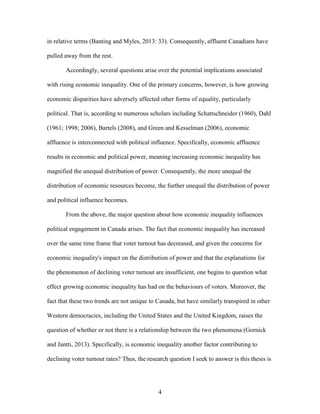 4
in relative terms (Banting and Myles, 2013: 33). Consequently, affluent Canadians have
pulled away from the rest.
Accordingly, several questions arise over the potential implications associated
with rising economic inequality. One of the primary concerns, however, is how growing
economic disparities have adversely affected other forms of equality, particularly
political. That is, according to numerous scholars including Schattschneider (1960), Dahl
(1961; 1998; 2006), Bartels (2008), and Green and Kesselman (2006), economic
affluence is interconnected with political influence. Specifically, economic affluence
results in economic and political power, meaning increasing economic inequality has
magnified the unequal distribution of power. Consequently, the more unequal the
distribution of economic resources become, the further unequal the distribution of power
and political influence becomes.
From the above, the major question about how economic inequality influences
political engagement in Canada arises. The fact that economic inequality has increased
over the same time frame that voter turnout has decreased, and given the concerns for
economic inequality's impact on the distribution of power and that the explanations for
the phenomenon of declining voter turnout are insufficient, one begins to question what
effect growing economic inequality has had on the behaviours of voters. Moreover, the
fact that these two trends are not unique to Canada, but have similarly transpired in other
Western democracies, including the United States and the United Kingdom, raises the
question of whether or not there is a relationship between the two phenomena (Gornick
and Jantti, 2013). Specifically, is economic inequality another factor contributing to
declining voter turnout rates? Thus, the research question I seek to answer is this thesis is
 