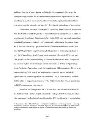 112
and larger than that of union density, -6.790 and 0.265, respectively. Moreover, the
corresponding p-value for the 80/20 ratio approached statistical significance at the 90%
confidence level, while union density did not appear to be significantly different from
zero, suggesting that inequality had a greater effect than the national rate of unionization.
Furthermore, the results from Model 7b, controlling for GDP Growth, suggest that
both the 80/20 ratio and GDP growth, as measured in each election year, had an effect on
voter turnout. Nonetheless, the estimated effect for the 80/20 ratio was much greater than
that of GDP growth at -9.084 and 1.197, respectively. Additionally, the p-value for the
80/20 ratio was statistically significant at the 95% confidence level and it, in fact, was
near the 99% confidence level. In contrast, GDP growth was statistically significant at
only the 90% confidence level. Comparing the estimated effect of the 80/20 ratio and
GDP growth rate indicates that holding all other variables constant, with a change from
the lowest to highest observed values, turnout is estimated to decline 10.4 percentage
points13
and rise 5.3 percentage points for inequality and GDP, respectively. However, as
mentioned above, GDP growth rate was found to be trending and not statistically
significant when a simple regression was conducted. Thus, it is reasonable to conclude
that the effect of inequality, as measured by the 80/20 income share ratio, is greater than
real GDP growth rate on voter turnout.
Moreover, the findings of the 80/20 income share ratio are consistent only with
the theory of relative power. Indeed, similar to the findings of the Gini index, the 80/20
ratio was negative and statistically significant at the 95% confidence level when absolute
13 The estimated effect of the 80/20 ratio was slightly lower (declined 8.2 percentage points) when using
the estimated coefficient from Model 7f, Labour, in place of the coefficient from Model 7b, GDP Growth.
However, this does not cause concern, as the rate of unemployment was not found to be statistically
significant.
 