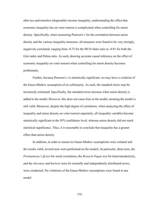 116
after-tax-and-transfers (disposable) income inequality, understanding the effect that
economic inequality has on voter turnout is complicated when controlling for union
density. Specifically, when measuring Pearson's r for the correlation between union
density and the various inequality measures, all measures were found to be very strongly,
negatively correlated, ranging from -0.75 for the 90/10 share ratio to -0.91 for both the
Gini index and Palma ratio. As such, drawing accurate causal inference on the effect of
economic inequality on voter turnout when controlling for union density becomes
problematic.
Further, because Pearson's r is statistically significant, we may have a violation of
the Gauss-Markov assumption of no collinearity. As such, the standard errors may be
incorrectly estimated. Specifically, the standard errors increase when union density is
added to the model. However, this does not cause bias in the model, meaning the model is
still valid. Moreover, despite the high degree of correlation, when analyzing the effect of
inequality and union density on voter turnout separately, all inequality variables become
statistically significant at the 95% confidence level, whereas union density did not reach
statistical significance. Thus, it is reasonable to conclude that inequality has a greater
effect than union density.
In addition, in order to ensure no Gauss-Markov assumptions were violated and
the results valid, several tests were performed on the models. In particular, three tests, the
Portmanteau’s Q-test for serial correlation, the Breusch-Pagan test for heteroskedasticity,
and the skewness and kurtosis tests for normally and independently distributed errors,
were conducted. No violations of the Gauss-Markov assumptions were found in any
model.
 