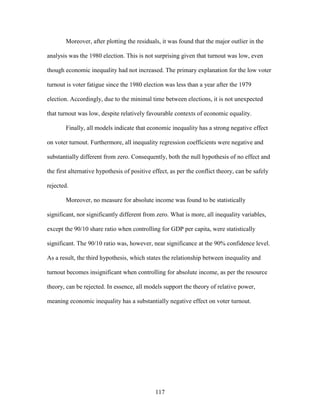 117
Moreover, after plotting the residuals, it was found that the major outlier in the
analysis was the 1980 election. This is not surprising given that turnout was low, even
though economic inequality had not increased. The primary explanation for the low voter
turnout is voter fatigue since the 1980 election was less than a year after the 1979
election. Accordingly, due to the minimal time between elections, it is not unexpected
that turnout was low, despite relatively favourable contexts of economic equality.
Finally, all models indicate that economic inequality has a strong negative effect
on voter turnout. Furthermore, all inequality regression coefficients were negative and
substantially different from zero. Consequently, both the null hypothesis of no effect and
the first alternative hypothesis of positive effect, as per the conflict theory, can be safely
rejected.
Moreover, no measure for absolute income was found to be statistically
significant, nor significantly different from zero. What is more, all inequality variables,
except the 90/10 share ratio when controlling for GDP per capita, were statistically
significant. The 90/10 ratio was, however, near significance at the 90% confidence level.
As a result, the third hypothesis, which states the relationship between inequality and
turnout becomes insignificant when controlling for absolute income, as per the resource
theory, can be rejected. In essence, all models support the theory of relative power,
meaning economic inequality has a substantially negative effect on voter turnout.
 