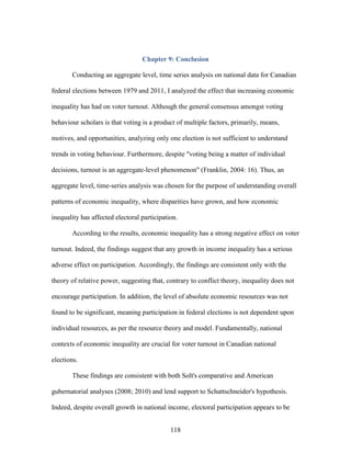 118
Chapter 9: Conclusion
Conducting an aggregate level, time series analysis on national data for Canadian
federal elections between 1979 and 2011, I analyzed the effect that increasing economic
inequality has had on voter turnout. Although the general consensus amongst voting
behaviour scholars is that voting is a product of multiple factors, primarily, means,
motives, and opportunities, analyzing only one election is not sufficient to understand
trends in voting behaviour. Furthermore, despite "voting being a matter of individual
decisions, turnout is an aggregate-level phenomenon" (Franklin, 2004: 16). Thus, an
aggregate level, time-series analysis was chosen for the purpose of understanding overall
patterns of economic inequality, where disparities have grown, and how economic
inequality has affected electoral participation.
According to the results, economic inequality has a strong negative effect on voter
turnout. Indeed, the findings suggest that any growth in income inequality has a serious
adverse effect on participation. Accordingly, the findings are consistent only with the
theory of relative power, suggesting that, contrary to conflict theory, inequality does not
encourage participation. In addition, the level of absolute economic resources was not
found to be significant, meaning participation in federal elections is not dependent upon
individual resources, as per the resource theory and model. Fundamentally, national
contexts of economic inequality are crucial for voter turnout in Canadian national
elections.
These findings are consistent with both Solt's comparative and American
gubernatorial analyses (2008; 2010) and lend support to Schattschneider's hypothesis.
Indeed, despite overall growth in national income, electoral participation appears to be
 