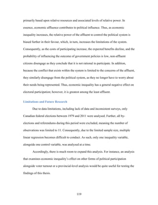119
primarily based upon relative resources and associated levels of relative power. In
essence, economic affluence contributes to political influence. Thus, as economic
inequality increases, the relative power of the affluent to control the political system is
biased further in their favour, which, in turn, increases the limitations of the system.
Consequently, as the costs of participating increase, the expected benefits decline, and the
probability of influencing the outcome of government policies is low, non-affluent
citizens disengage as they conclude that it is not rational to participate. In addition,
because the conflict that exists within the system is limited to the concerns of the affluent,
they similarly disengage from the political system, as they no longer have to worry about
their needs being represented. Thus, economic inequality has a general negative effect on
electoral participation; however, it is greatest among the least affluent.
Limitations and Future Research
Due to data limitations, including lack of data and inconsistent surveys, only
Canadian federal elections between 1979 and 2011 were analysed. Further, all by-
elections and referendums during this period were excluded, meaning the number of
observations was limited to 11. Consequently, due to the limited sample size, multiple
linear regression becomes difficult to conduct. As such, only one inequality variable,
alongside one control variable, was analyzed at a time.
Accordingly, there is much room to expand this analysis. For instance, an analysis
that examines economic inequality’s effect on other forms of political participation
alongside voter turnout or a provincial-level analysis would be quite useful for testing the
findings of this thesis.
 
