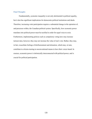 120
Final Thoughts
Fundamentally, economic inequality is not only detrimental to political equality,
but it also has significant implications for democratic political institutions and ideals.
Therefore, increasing voter participation requires a substantial change in the operation of,
and processes within, the Canadian political system. Specifically, how economic power
translates into political power must be rectified in order for equal voice to exist.
Furthermore, implementing policies such as compulsory voting laws may increase
turnout rates, however, they may not increase the value of one's vote. Rather, they may,
in fact, exacerbate feelings of disillusionment and alienation, which may, in turn,
contribute to citizens turning to unconventional means to have their voices heard. In
essence, economic power is intrinsically interconnected with political power, and is
crucial for political participation.
 