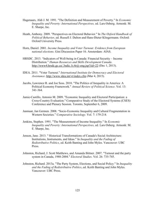 125
Hagenaars, Aldi J. M. 1991. "The Definition and Measurement of Poverty." In Economic
Inequality and Poverty: International Perspectives, ed. Lars Osberg. Armonk: M.
E. Sharpe, Inc.
Heath, Anthony. 2009. "Perspectives on Electoral Behavior." In The Oxford Handbook of
Political Behavior, ed. Russell J. Dalton and Hans-Dieter Klingermann. Oxford:
Oxford University Press.
Horn, Daniel. 2001. Income Inequality and Voter Turnout: Evidence from European
national elections. Gini Discussion Paper 16. Amsterdam: AIAS.
HRSDC. 2013. “Indicators of Well-being in Canada: Financial Security – Income
Distribution.” Human Resources and Skills Development Canada.
http://www4.hrsdc.gc.ca/.3ndic.1t.4r@-eng.jsp?iid=22 (Dec 1, 2013).
IDEA. 2011. "Voter Turnout." International Institute for Democracy and Electoral
Assistance. http://www.idea.int/vt/index.cfm (Mar 4, 2015).
Jacobs, Lawrence R. and Joe Soss. 2010. "The Politics of Inequality in America: A
Political Economy Framework." Annual Review of Political Science. Vol. 13:
341-364.
Jamie-Castillo, Antonio M. 2009. "Economic Inequality and Electoral Participation: a
Cross-Country Evaluation." Comparative Study of the Electoral Systems (CSES)
Conference and Plenary Session. Toronto, September 6, 2009.
Janmaat, Jan Germen. 2008. “Socio-Economic Inequality and Cultural Fragmentation in
Western Societies.” Comparative Sociology. Vol. 7: 179-214.
Jenkins, Stephen. 1991. "The Measurement of Income Inequality." In Economic
Inequality and Poverty: International Perspectives, ed. Lars Osberg. Armonk: M.
E. Sharpe, Inc.
Jenson, Jane. 2013. " Historical Transformations of Canada's Social Architecture:
Institutions, Instruments, and Ideas." In Inequality and the Fading of
Redistributive Politics, ed. Keith Banting and John Myles. Vancouver: UBC
Press.
Johnston, Richard, J. Scott Matthews, and Amanda Bittner. 2007. "Turnout and the party
system in Canada, 1988-2004." Electoral Studies. Vol. 26: 735-745.
Johnston, Richard. 2013a. "The Party System, Elections, and Social Policy." In Inequality
and the Fading of Redistributive Politics, ed. Keith Banting and John Myles.
Vancouver: UBC Press.
 