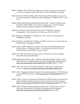 127
Mishler, William. 1979. Political Participation in Canada: Prospects for Democratic
Citizenship. Canadian Controversies Series. Toronto: Macmillan of Canada.
Morissette, Rene and Xuelin Zhang. 2006. "Revisiting wealth inequality." Perspectives
on Labour and Income. Statistics Canada. Catalogue no. 75-001-XIE.Vol. 7 (12):
5-16.
Murphy, Brian, Paul Roberts, and Michael Wolfson. 2007. "A profile of high-income
Canadians, 1982 to 2004." Income Research Paper Series. Income Statistics
Division, Statistics Canada. Catalogue no.75F0002MIE, no. 6.
Neckerman, Kathryn M. and Florencia Torche. 2007. “Inequality: Causes and
Consequences.” The Annual Review of Sociology. Vol. 33: 335-357.
Niemi, Richard G. and Herbert F. Weisberg, ed. 1993. Classics in Voting Behavior.
Washington: CQ Press.
Niemi, Richard G. and Herbert F. Weisberg, ed. 2001. Controversies in Voting Behavior.
Fourth Edition. Washington: CQ Press.
O'Neill, Brenda. 2006. "Democracy in Action: Elections, Political Participation, and
Citizens' Power." In Studying Politics: An Introduction to Political Science,
Second Edition, ed. Rand Dyck. Toronto: Nelson.
Odekon, M. 2006. "Gini Index." In Encyclopedia of World Poverty, ed. M. Odekon.
Thousand Oaks: Sage Publications.
OECD Labour Force Statistics. 2015. "Dataset: Trade Union Density." OECD iLibrary:
OECD StatExtract. Organisation for Economic Cooperation and Development.
http://stats.oecd.org/Index.aspx?DataSetCode=UN_DEN (May 23, 2015).
OECD. 2013. OECD Income Distribution Database: Data, Figures, Methods and
Concepts. http://www.oecd.org/social/income-distribution-database.htm
OECD. 2014a. "Aggregate National Accounts: Gross domestic product." OECD National
Accounts Statistics (database). http://dx.doi.org/10.1787/data-00001-en (May 15,
2015).
OECD. 2014b. "Focus on Top Incomes and Taxation in OECD Countries: Was the crisis
a game changer?" Organisation for Economic Cooperation and Development.
http://www.oecd.org/social/OECD2014-FocusOnTopIncomes.pdf (Feb 7, 2015)
OECD. 2015a. "Dataset: Income Distribution and Poverty." OECD iLibrary: OECD
StatExtract. Organisation for Economic Cooperation and Development.
http://stats.oecd.org/Index.aspx?DataSetCode=IDD (May 16, 2015).
 