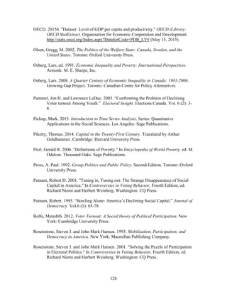 128
OECD. 2015b. "Dataset: Level of GDP per capita and productivity." OECD iLibrary:
OECD StatExtract. Organisation for Economic Cooperation and Development.
http://stats.oecd.org/Index.aspx?DataSetCode=PDB_LV# (May 15, 2015).
Olsen, Gregg, M. 2002. The Politics of the Welfare State: Canada, Sweden, and the
United States. Toronto: Oxford University Press.
Osberg, Lars, ed. 1991. Economic Inequality and Poverty: International Perspectives.
Armonk: M. E. Sharpe, Inc.
Osberg, Lars. 2008. A Quarter Century of Economic Inequality in Canada: 1981-2006.
Growing Gap Project. Toronto: Canadian Centre for Policy Alternatives.
Pammet, Jon H. and Lawrence LeDuc. 2003. “Confronting the Problem of Declining
Voter turnout Among Youth.” Electoral Insight. Elections Canada. Vol. 6 (2): 3-
8.
Pickup, Mark. 2015. Introduction to Time Series Analysis. Series: Quantitative
Applications in the Social Sciences. Los Angeles: Sage Publications.
Piketty, Thomas. 2014. Capital in the Twenty-First Century. Translated by Arthur
Goldhammer. Cambridge: Harvard University Press.
Pitzl, Gerald R. 2006. "Definitions of Poverty." In Encyclopedia of World Poverty, ed. M.
Odekon. Thousand Oaks: Sage Publications.
Pross, A. Paul. 1992. Group Politics and Public Policy. Second Edition. Toronto: Oxford
University Press.
Putnam, Robert D. 2001. "Tuning in, Tuning out: The Strange Disappearance of Social
Capital in America." In Controversies in Voting Behavior, Fourth Edition, ed.
Richard Niemi and Herbert Weisberg. Washington: CQ Press.
Putnam, Robert. 1995. “Bowling Alone: America’s Declining Social Capital.” Journal of
Democracy. Vol.6 (1): 65-78.
Rolfe, Meredith. 2012. Voter Turnout: A Social theory of Political Participation. New
York: Cambridge University Press.
Rosenstone, Steven J. and John Mark Hansen. 1993. Mobilization, Participation, and
Democracy in America. New York: Macmillan Publishing Company.
Rosenstone, Steven J. and John Mark Hansen. 2001. "Solving the Puzzle of Participation
in Electoral Politics." In Controversies in Voting Behavior, Fourth Edition, ed.
Richard Niemi and Herbert Weisberg. Washington: CQ Press.
 