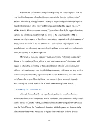 6
Furthermore, Schattschneider argued that “[voting] has something to do with the
way in which large areas of need and interest are excluded from the political system”
(106). Consequently, he suggested that "the key to the problem [of nonvoting was] to be
found in the nature of public policy and the organization of public support for policy"
(104). As such, Schattschneider contended, "[abstention reflected] the suppression of the
options and alternatives that [reflected] the needs of the nonparticipants" (105). In
essence, the relative power of the affluent enables them to control the level of response of
the system to the needs of the non-affluent. As a consequence, large segments of the
population are not adequately represented by the political system and, as a result, abstain
from participating in the political process.
Moreover, as economic inequality increases, political systems are increasingly
biased in favour of the affluent, which, in turn, increases the system's limitations with
regard to adequately responding to the needs of the non-affluent. Consequently, non-
affluent citizens disengage from the political system as they realize that not only are they
not adequately nor accurately represented by the system, but they also have little ability
to influence the system. Thus, declining voter turnout is due to economic inequality
exacerbating the relative power of the affluent to control the political system.
1.2 Justifying the Canadian Case
Although Schattschneider was hypothesizing about the causal mechanisms
existing within the American political system that caused voters to abstain, his hypothesis
can be applied to Canada. Further, despite the debate about the comparability of Canada
and the United States, the Canadian and American political systems are fundamentally
similar in several aspects, particularly in regards to their political cultures, political
 