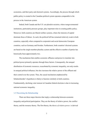 7
economies, and their party and electoral systems. Accordingly, the process through which
public policy is created in the Canadian political system operates comparable to the
process in the American system.
Indeed, both Canada and the U.S. are pluralist societies, where nongovernmental
institutions, particularly pressure groups, play important roles in creating public policy.
Moreover, both countries are liberal-welfare systems, where the interests of capital
dominate those of labour. As such, the political left has remained relatively weak in both
countries, especially when compared to corporatist and social democratic European
countries, such as Germany and Sweden. Furthermore, both countries' electoral systems
are based on the single-member-plurality system and the effective number of parties has
historically been approximately two.
The mechanism that enables economic affluence and power to translate into
political power primarily operates through these factors. Consequently, the unequal
distribution of economic resources, exacerbated by economic inequality, not only results
in unequal political influence, but also increases the relative power of the affluent and
their control over the system. Thus, the causal mechanism emphasized by
Schattschneider’s hypothesis is likely to function similarly in both countries.
Fundamentally, declining voter turnout in Canadian federal elections is due to increasing
national economic inequality.
1.3 Theorizing the Relationship
There are three major theories that imply a relationship between economic
inequality and political participation. They are the theory of relative power, the conflict
theory, and the resource theory. The first theory, the theory of relative power, is derived
 