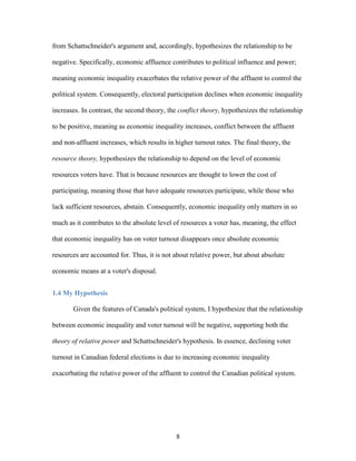 8
from Schattschneider's argument and, accordingly, hypothesizes the relationship to be
negative. Specifically, economic affluence contributes to political influence and power;
meaning economic inequality exacerbates the relative power of the affluent to control the
political system. Consequently, electoral participation declines when economic inequality
increases. In contrast, the second theory, the conflict theory, hypothesizes the relationship
to be positive, meaning as economic inequality increases, conflict between the affluent
and non-affluent increases, which results in higher turnout rates. The final theory, the
resource theory, hypothesizes the relationship to depend on the level of economic
resources voters have. That is because resources are thought to lower the cost of
participating, meaning those that have adequate resources participate, while those who
lack sufficient resources, abstain. Consequently, economic inequality only matters in so
much as it contributes to the absolute level of resources a voter has, meaning, the effect
that economic inequality has on voter turnout disappears once absolute economic
resources are accounted for. Thus, it is not about relative power, but about absolute
economic means at a voter's disposal.
1.4 My Hypothesis
Given the features of Canada's political system, I hypothesize that the relationship
between economic inequality and voter turnout will be negative, supporting both the
theory of relative power and Schattschneider's hypothesis. In essence, declining voter
turnout in Canadian federal elections is due to increasing economic inequality
exacerbating the relative power of the affluent to control the Canadian political system.
 