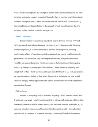 10
Gauss-Markov assumptions, the assumption that all errors are uncorrelated (i.e. the error
term is a white noise process) is adopted. Naturally, there is a certain level of uncertainty
with this assumption; thus, a white noise test is applied. Specifically, Portmanteau’s Q
test is used to assess the distribution of the residuals of each model to ensure the error
terms do, in fact, conform to a white noise process.
1.6 Data Limitations
I must note that because there are only 11 federal elections between 1979 and
2011, my sample size is limited to those elections, i.e. n=11. Consequently, due to the
limited sample size, it is difficult to conduct multiple linear regression, meaning
analyzing the effects of more than one independent and one control variable at once is
problematic. For that reason, only one independent variable, alongside one control
variable, was analysed at a time. Furthermore, due to the limitations on the inequality
data – e.g., changes to survey types, how Statistics Canada measures inequality, and
simply lack of data – I only used inequality data from 1976 to 2011. As such, my analysis
on voter turnout was limited to these years. Despite these limitations, the time period
analysed is highly interesting as both voter turnout and economic inequality experienced
considerable changes.
1.7 Hypotheses
In order to adequately analyse economic inequality's effect on voter turnout, four
hypotheses were tested - a null hypothesis and three alternative hypotheses, which test the
competing theories of relative power, conflict, and resources. The null hypothesis, 𝐻0, is
accepted when the regression coefficient on the independent variable – throughout the
analysis, this is a measure of economic inequality – is not significantly different than
 