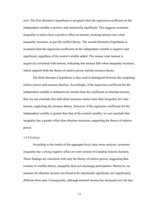 11
zero. The first alternative hypothesis is accepted when the regression coefficient on the
independent variable is positive and statistically significant. This suggests economic
inequality is said to have a positive effect on turnout, meaning turnout rises when
inequality increases, as per the conflict theory. The second alternative hypothesis is
accepted when the regression coefficient on the independent variable is negative and
significant, regardless of the control variable added. This means voter turnout is
negatively correlated with turnout, indicating that turnout falls when inequality increases,
which supports both the theory of relative power and the resource theory.
The third alternative hypothesis is thus used to distinguish between the competing
relative power and resource theories. Accordingly, if the regression coefficient for the
independent variable is substantively smaller than the coefficient on absolute income,
then we can conclude that individual resources matter more than inequality for voter
turnout, supporting the resource theory. However, if the regression coefficient for the
independent variable is greater than that of the control variable, we can conclude that
inequality has a greater effect than absolute resources, supporting the theory of relative
power.
1.8 Findings
According to the results of the aggregate-level, time series analysis, economic
inequality has a strong negative effect on voter turnout in Canadian federal elections.
These findings are consistent with only the theory of relative power, suggesting that,
contrary to conflict theory, inequality does not encourage participation. Moreover, no
measure for absolute income was found to be statistically significant, nor significantly
different from zero. Consequently, although national income has increased over the last
 