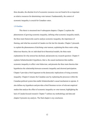 12
three decades, the absolute level of economic resources was not found to be as important
as relative resources for determining voter turnout. Fundamentally, the context of
economic inequality is crucial for Canadian voters.
1.9 Outline
This thesis is structured into 8 subsequent chapters. Chapter 2 explains the
phenomenon of growing economic inequality, defining what economic inequality entails,
the three main frameworks used to analyse economic inequality, the importance of
framing, and what has occurred in Canada over the last few decades. Chapter 3 proceeds
to explain the phenomenon of declining voter turnout, explaining the three main voting
behaviour theories, the six individual-level theoretical models, the three main
explanations for why turnout has declined, and presents my research question. Chapter 4
explains Schattschneider's hypothesis, that is, the causal mechanism that enables
economic inequality to affect voter behaviour, and presents the three main theories that
hypothesize the relationship between economic inequality and electoral participation.
Chapter 5 provides a brief argument on the democratic implications of rising economic
inequality. Chapter 6 situates the Canadian case by explaining the processes within the
Canadian political system that enable Schattschneider's causal mechanism to operate. It
also defines my hypothesis and provides a brief literature review of relevant empirical
studies that analyse the effect of economic inequality on voter turnout, highlighting the
lack of Canada-focused research. Chapter 7 outlines my methodology and data and
chapter 8 presents my analysis. The final chapter is my conclusion.
 