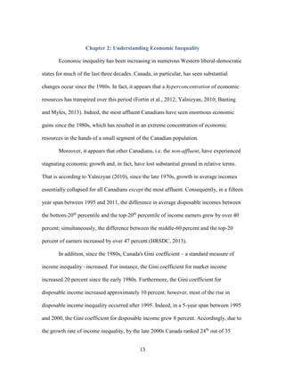 13
Chapter 2: Understanding Economic Inequality
Economic inequality has been increasing in numerous Western liberal-democratic
states for much of the last three decades. Canada, in particular, has seen substantial
changes occur since the 1980s. In fact, it appears that a hyperconcentration of economic
resources has transpired over this period (Fortin et al., 2012; Yalnizyan, 2010; Banting
and Myles, 2013). Indeed, the most affluent Canadians have seen enormous economic
gains since the 1980s, which has resulted in an extreme concentration of economic
resources in the hands of a small segment of the Canadian population.
Moreover, it appears that other Canadians, i.e. the non-affluent, have experienced
stagnating economic growth and, in fact, have lost substantial ground in relative terms.
That is according to Yalnizyan (2010), since the late 1970s, growth in average incomes
essentially collapsed for all Canadians except the most affluent. Consequently, in a fifteen
year span between 1995 and 2011, the difference in average disposable incomes between
the bottom-20th
percentile and the top-20th
percentile of income earners grew by over 40
percent; simultaneously, the difference between the middle-60 percent and the top-20
percent of earners increased by over 47 percent (HRSDC, 2013).
In addition, since the 1980s, Canada's Gini coefficient – a standard measure of
income inequality –increased. For instance, the Gini coefficient for market income
increased 20 percent since the early 1980s. Furthermore, the Gini coefficient for
disposable income increased approximately 10 percent; however, most of the rise in
disposable income inequality occurred after 1995. Indeed, in a 5-year span between 1995
and 2000, the Gini coefficient for disposable income grew 8 percent. Accordingly, due to
the growth rate of income inequality, by the late 2000s Canada ranked 24th
out of 35
 