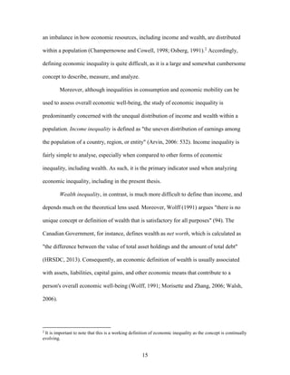 15
an imbalance in how economic resources, including income and wealth, are distributed
within a population (Champernowne and Cowell, 1998; Osberg, 1991).2
Accordingly,
defining economic inequality is quite difficult, as it is a large and somewhat cumbersome
concept to describe, measure, and analyze.
Moreover, although inequalities in consumption and economic mobility can be
used to assess overall economic well-being, the study of economic inequality is
predominantly concerned with the unequal distribution of income and wealth within a
population. Income inequality is defined as "the uneven distribution of earnings among
the population of a country, region, or entity" (Arvin, 2006: 532). Income inequality is
fairly simple to analyse, especially when compared to other forms of economic
inequality, including wealth. As such, it is the primary indicator used when analyzing
economic inequality, including in the present thesis.
Wealth inequality, in contrast, is much more difficult to define than income, and
depends much on the theoretical lens used. Moreover, Wolff (1991) argues "there is no
unique concept or definition of wealth that is satisfactory for all purposes" (94). The
Canadian Government, for instance, defines wealth as net worth, which is calculated as
"the difference between the value of total asset holdings and the amount of total debt"
(HRSDC, 2013). Consequently, an economic definition of wealth is usually associated
with assets, liabilities, capital gains, and other economic means that contribute to a
person's overall economic well-being (Wolff, 1991; Morisette and Zhang, 2006; Walsh,
2006).
2
It is important to note that this is a working definition of economic inequality as the concept is continually
evolving.
 