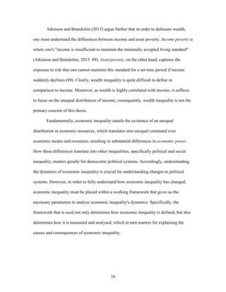 16
Atkinson and Brandolini (2013) argue further that in order to delineate wealth,
one must understand the differences between income and asset poverty. Income poverty is
where one's "income is insufficient to maintain the minimally accepted living standard"
(Atkinson and Brandolini, 2013: 89). Asset poverty, on the other hand, captures the
exposure to risk that one cannot maintain this standard for a set time period if income
suddenly declines (89). Clearly, wealth inequality is quite difficult to define in
comparison to income. Moreover, as wealth is highly correlated with income, it suffices
to focus on the unequal distribution of income; consequently, wealth inequality is not the
primary concern of this thesis.
Fundamentally, economic inequality entails the existence of an unequal
distribution in economic resources, which translates into unequal command over
economic means and resources, resulting in substantial differences in economic power.
How these differences translate into other inequalities, specifically political and social
inequality, matters greatly for democratic political systems. Accordingly, understanding
the dynamics of economic inequality is crucial for understanding changes to political
systems. However, in order to fully understand how economic inequality has changed,
economic inequality must be placed within a working framework that gives us the
necessary parameters to analyse economic inequality's dynamics. Specifically, the
framework that is used not only determines how economic inequality is defined, but also
determines how it is measured and analysed, which in turn matters for explaining the
causes and consequences of economic inequality.
 