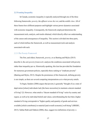 17
2.2 Framing Inequality
In Canada, economic inequality is typically analyzed through one of the three
following frameworks: poverty, the affluent versus the rest, and the middle class. All of
these frames have different purposes and highlight various power dynamics associated
with economic inequality. Consequently, the framework employed determines the
measurement tools, analysis, and results obtained, which directly affect our understanding
of the causes and consequences of inequality. This section is divided into three parts,
each of which defines the framework, as well as measurement tools and analysis
associated with each.
2.2.1 The Poverty Framework
The first, and oldest, framework, poverty, or as Banting and Myles (2015)
describe it, the anti-poverty framework, analyzes the conditions associated with poverty
rather than inequality per se. Historically speaking, this lens has provided the foundation
for numerous government policies, especially those seeking to "eradicate poverty"
(Banting and Myles, 2013). Despite the prominence of this framework, defining poverty
is not simple, as there are several competing interpretations as to what poverty entails.
To begin, Sanders (2006) argues that poverty is generally "thought of as a state of
deprivation [where] individuals lack [the basic necessities] to maintain a decent standard
of living" (2). However, what entails a "decent standard of living" varies by country and
region, as well as by individual beliefs and values, notwithstanding the fact that a higher
standard of living corresponds to "higher quality and quantity of goods and services
available [which contributes] to material [and overall economic] well-being" (HRSDC,
2013). Sekhar Rath and Odekon (2006), thus, suggest two definitions of poverty: a
 