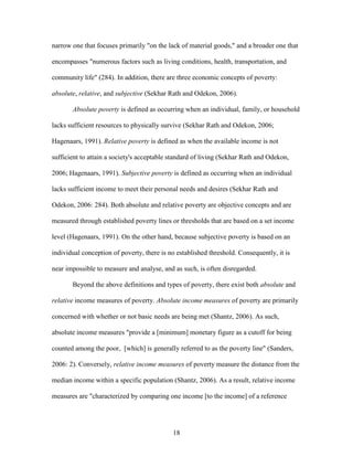 18
narrow one that focuses primarily "on the lack of material goods," and a broader one that
encompasses "numerous factors such as living conditions, health, transportation, and
community life" (284). In addition, there are three economic concepts of poverty:
absolute, relative, and subjective (Sekhar Rath and Odekon, 2006).
Absolute poverty is defined as occurring when an individual, family, or household
lacks sufficient resources to physically survive (Sekhar Rath and Odekon, 2006;
Hagenaars, 1991). Relative poverty is defined as when the available income is not
sufficient to attain a society's acceptable standard of living (Sekhar Rath and Odekon,
2006; Hagenaars, 1991). Subjective poverty is defined as occurring when an individual
lacks sufficient income to meet their personal needs and desires (Sekhar Rath and
Odekon, 2006: 284). Both absolute and relative poverty are objective concepts and are
measured through established poverty lines or thresholds that are based on a set income
level (Hagenaars, 1991). On the other hand, because subjective poverty is based on an
individual conception of poverty, there is no established threshold. Consequently, it is
near impossible to measure and analyse, and as such, is often disregarded.
Beyond the above definitions and types of poverty, there exist both absolute and
relative income measures of poverty. Absolute income measures of poverty are primarily
concerned with whether or not basic needs are being met (Shantz, 2006). As such,
absolute income measures "provide a [minimum] monetary figure as a cutoff for being
counted among the poor, [which] is generally referred to as the poverty line" (Sanders,
2006: 2). Conversely, relative income measures of poverty measure the distance from the
median income within a specific population (Shantz, 2006). As a result, relative income
measures are "characterized by comparing one income [to the income] of a reference
 