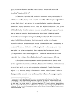 19
group, commonly the mean or median national income of a similarly structured
household" (Sanders, 2006: 2).3
Accordingly, Hagenaars (1991) contends "an absolute poverty line is chosen to
reflect some fixed level of resources needed to sustain life and health [whereas] a relative
poverty line is directly derived from the income distribution in society, reflecting a
definition of poverty as a state of relative, rather than absolute, deprivation" (136). Shantz
(2006) adds further that relative income measures capture both the prevalence of poverty
and the degree of inequality within a population. This, Shantz (2006) continues, is
because these measures provide insights on the degree of poverty that exists within a
society by highlighting the income distribution and the gap that exists between
individuals, families, and households in relation to the median income. Consequently, an
analysis of the income distribution provides insights into what a society deems as an
acceptable level of income inequality. Hence, the purpose of having some form of
"poverty threshold" is that it not only provides a benchmark of the minimum income
required to live, but it also shows the distribution of a society's standard of living.
Although the poverty framework is essential for understanding changes in the
poorest segment of an economic distribution, there are a few limitations. First, in absolute
terms, poverty levels may not have increased, as is the case in Canada (Banting and
Myles, 2015). However, poverty is almost always relative, especially when it comes to
the argument that economic power results in political influence. As such, poverty rates
3
A note must be made regarding the differences between mean and median incomes. According to the
Government of Canada, median income is obtained by selecting the value that falls in the middle of an
income distribution after it is numerically ordered from lowest to highest or vice versa. Mean income, on
the other hand, is the average income in a distribution; as a result, it is affected by extreme values, meaning
the value is likely to be skewed towards higher incomes resulting in an inaccurate picture in the distribution
of income. The government of Canada primarily uses median income when assessing the Canadian income
distribution (HRSDC, 2015).
 
