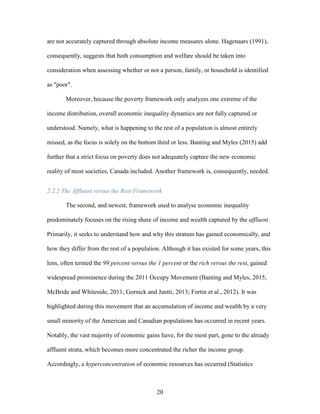 20
are not accurately captured through absolute income measures alone. Hagenaars (1991),
consequently, suggests that both consumption and welfare should be taken into
consideration when assessing whether or not a person, family, or household is identified
as "poor".
Moreover, because the poverty framework only analyzes one extreme of the
income distribution, overall economic inequality dynamics are not fully captured or
understood. Namely, what is happening to the rest of a population is almost entirely
missed, as the focus is solely on the bottom third or less. Banting and Myles (2015) add
further that a strict focus on poverty does not adequately capture the new economic
reality of most societies, Canada included. Another framework is, consequently, needed.
2.2.2 The Affluent versus the Rest Framework
The second, and newest, framework used to analyse economic inequality
predominately focuses on the rising share of income and wealth captured by the affluent.
Primarily, it seeks to understand how and why this stratum has gained economically, and
how they differ from the rest of a population. Although it has existed for some years, this
lens, often termed the 99 percent versus the 1 percent or the rich versus the rest, gained
widespread prominence during the 2011 Occupy Movement (Banting and Myles, 2015;
McBride and Whiteside, 2011; Gornick and Jantti, 2013; Fortin et al., 2012). It was
highlighted during this movement that an accumulation of income and wealth by a very
small minority of the American and Canadian populations has occurred in recent years.
Notably, the vast majority of economic gains have, for the most part, gone to the already
affluent strata, which becomes more concentrated the richer the income group.
Accordingly, a hyperconcentration of economic resources has occurred (Statistics
 