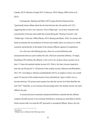 21
Canada, 2013f; Statistics Canada 2014; Yalnizyan, 2010; Osberg, 2008; Fortin et al.,
2012).
Consequently, Banting and Myles (2013) argue that this framework has
"[generated] intense debate about the division between the rich and the rest" (27),
suggesting that we have now entered a “New Gilded Age”, as we have returned to the
concentration of income and wealth that existed during the “Roaring Twenties” and
“Gilded Age” of the late 1800s (Piketty, 2014; Banting and Myles, 2015). In essence, this
frame accentuates the accumulation of income and wealth, and to an extent power (both
economic and political), in the hands of the already affluent segment of a population.
As is the case with defining poverty, there are several definitions and
measurements that are used to define the rich, which are somewhat arbitrary. To begin,
Smeeding (1991) defines the affluent, or the well-to-do, as those whose incomes are at
least 1.5 times the national median income (43). That is, the basic income required to
enter the top 20 percent4
is 150 percent of the median income (Atkinson and Brandolini,
2013: 83). According to Atkinson and Brandolini (2013), an implicit richness line would
equal 167 percent of the median income if one calculated an "upper middle class as
incomes between 125 percent and a quarter less than the income level that identifies the
rich" (83).5
Naturally, as one increases the percentage above the median income, the more
affluent one gets.
A second and more commonly interpreted definition contends that the affluent
comprise the fifth quintile of an economic distribution, meaning any individual or family
whose income falls in at least the 80th
percentile is considered affluent. Hence, the rich
4
See below.
5
Middle class is defined in the following section
 