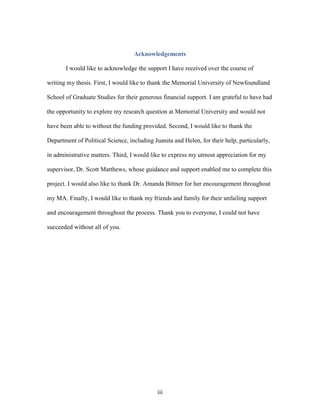 iii
Acknowledgements
I would like to acknowledge the support I have received over the course of
writing my thesis. First, I would like to thank the Memorial University of Newfoundland
School of Graduate Studies for their generous financial support. I am grateful to have had
the opportunity to explore my research question at Memorial University and would not
have been able to without the funding provided. Second, I would like to thank the
Department of Political Science, including Juanita and Helen, for their help, particularly,
in administrative matters. Third, I would like to express my utmost appreciation for my
supervisor, Dr. Scott Matthews, whose guidance and support enabled me to complete this
project. I would also like to thank Dr. Amanda Bittner for her encouragement throughout
my MA. Finally, I would like to thank my friends and family for their unfailing support
and encouragement throughout the process. Thank you to everyone, I could not have
succeeded without all of you.
 