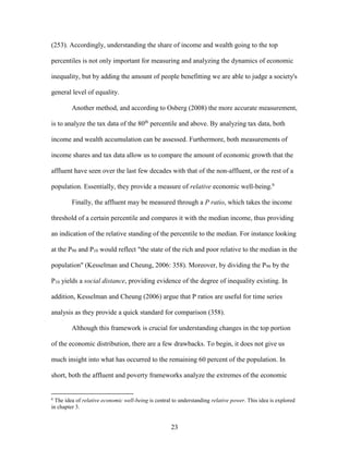 23
(253). Accordingly, understanding the share of income and wealth going to the top
percentiles is not only important for measuring and analyzing the dynamics of economic
inequality, but by adding the amount of people benefitting we are able to judge a society's
general level of equality.
Another method, and according to Osberg (2008) the more accurate measurement,
is to analyze the tax data of the 80th
percentile and above. By analyzing tax data, both
income and wealth accumulation can be assessed. Furthermore, both measurements of
income shares and tax data allow us to compare the amount of economic growth that the
affluent have seen over the last few decades with that of the non-affluent, or the rest of a
population. Essentially, they provide a measure of relative economic well-being.6
Finally, the affluent may be measured through a P ratio, which takes the income
threshold of a certain percentile and compares it with the median income, thus providing
an indication of the relative standing of the percentile to the median. For instance looking
at the P90 and P10 would reflect "the state of the rich and poor relative to the median in the
population" (Kesselman and Cheung, 2006: 358). Moreover, by dividing the P90 by the
P10 yields a social distance, providing evidence of the degree of inequality existing. In
addition, Kesselman and Cheung (2006) argue that P ratios are useful for time series
analysis as they provide a quick standard for comparison (358).
Although this framework is crucial for understanding changes in the top portion
of the economic distribution, there are a few drawbacks. To begin, it does not give us
much insight into what has occurred to the remaining 60 percent of the population. In
short, both the affluent and poverty frameworks analyze the extremes of the economic
6
The idea of relative economic well-being is central to understanding relative power. This idea is explored
in chapter 3.
 